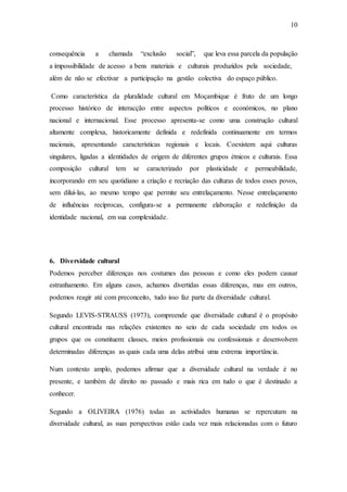 10
consequência a chamada “exclusão social”, que leva essa parcela da população
a impossibilidade de acesso a bens materiais e culturais produzidos pela sociedade,
além de não se efectivar a participação na gestão colectiva do espaço público.
Como característica da pluralidade cultural em Moçambique é fruto de um longo
processo histórico de interacção entre aspectos políticos e económicos, no plano
nacional e internacional. Esse processo apresenta-se como uma construção cultural
altamente complexa, historicamente definida e redefinida continuamente em termos
nacionais, apresentando características regionais e locais. Coexistem aqui culturas
singulares, ligadas a identidades de origem de diferentes grupos étnicos e culturais. Essa
composição cultural tem se caracterizado por plasticidade e permeabilidade,
incorporando em seu quotidiano a criação e recriação das culturas de todos esses povos,
sem diluí-las, ao mesmo tempo que permite seu entrelaçamento. Nesse entrelaçamento
de influências recíprocas, configura-se a permanente elaboração e redefinição da
identidade nacional, em sua complexidade.
6. Diversidade cultural
Podemos perceber diferenças nos costumes das pessoas e como eles podem causar
estranhamento. Em alguns casos, achamos divertidas essas diferenças, mas em outros,
podemos reagir até com preconceito, tudo isso faz parte da diversidade cultural.
Segundo LEVIS-STRAUSS (1973), compreende que diversidade cultural é o propósito
cultural encontrada nas relações existentes no seio de cada sociedade em todos os
grupos que os constituem: classes, meios profissionais ou confessionais e desenvolvem
determinadas diferenças as quais cada uma delas atribui uma extrema importância.
Num contexto amplo, podemos afirmar que a diversidade cultural na verdade é no
presente, e também de direito no passado e mais rica em tudo o que é destinado a
conhecer.
Segundo a OLIVEIRA (1976) todas as actividades humanas se repercutam na
diversidade cultural, as suas perspectivas estão cada vez mais relacionadas com o futuro
 