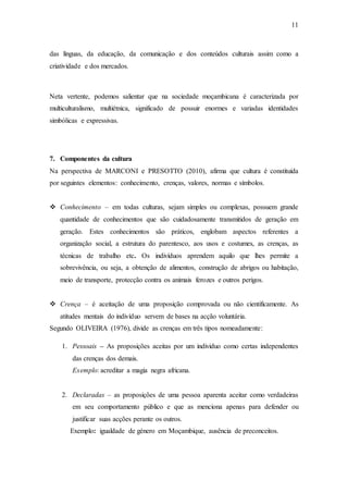 11
das línguas, da educação, da comunicação e dos conteúdos culturais assim como a
criatividade e dos mercados.
Neta vertente, podemos salientar que na sociedade moçambicana é caracterizada por
multiculturalismo, multiétnica, significado de possuir enormes e variadas identidades
simbólicas e expressivas.
7. Componentes da cultura
Na perspectiva de MARCONI e PRESOTTO (2010), afirma que cultura é constituída
por seguintes elementos: conhecimento, crenças, valores, normas e símbolos.
 Conhecimento – em todas culturas, sejam simples ou complexas, possuem grande
quantidade de conhecimentos que são cuidadosamente transmitidos de geração em
geração. Estes conhecimentos são práticos, englobam aspectos referentes a
organização social, a estrutura do parentesco, aos usos e costumes, as crenças, as
técnicas de trabalho etc. Os indivíduos aprendem aquilo que lhes permite a
sobrevivência, ou seja, a obtenção de alimentos, construção de abrigos ou habitação,
meio de transporte, protecção contra os animais ferozes e outros perigos.
 Crença – é aceitação de uma proposição comprovada ou não cientificamente. As
atitudes mentais do indivíduo servem de bases na acção voluntária.
Segundo OLIVEIRA (1976), divide as crenças em três tipos nomeadamente:
1. Pessoais – As proposições aceitas por um individuo como certas independentes
das crenças dos demais.
Exemplo: acreditar a magia negra africana.
2. Declaradas – as proposições de uma pessoa aparenta aceitar como verdadeiras
em seu comportamento público e que as menciona apenas para defender ou
justificar suas acções perante os outros.
Exemplo: igualdade de género em Moçambique, ausência de preconceitos.
 