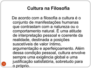 Cultura na Filosofia
De acordo com a filosofia a cultura é o
conjunto de manifestações humanas
que contrastam com a natureza ou o
comportamento natural. É uma atitude
de interpretação pessoal e coerente da
realidade, destinada a posições
suscetíveis de valor íntimo,
argumentação e aperfeiçoamento. Além
dessa condição pessoal, cultura envolve
sempre uma exigência global e uma
justificação satisfatória, sobretudo para
o próprio.
12
 