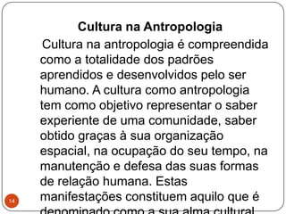 Cultura na Antropologia
Cultura na antropologia é compreendida
como a totalidade dos padrões
aprendidos e desenvolvidos pelo ser
humano. A cultura como antropologia
tem como objetivo representar o saber
experiente de uma comunidade, saber
obtido graças à sua organização
espacial, na ocupação do seu tempo, na
manutenção e defesa das suas formas
de relação humana. Estas
manifestações constituem aquilo que é14
 