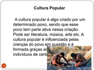 Cultura Popular
A cultura popular é algo criado por um
determinado povo, sendo que esse
povo tem parte ativa nessa criação.
Pode ser literatura, música, arte etc. A
cultura popular é influenciada pelas
crenças do povo em questão e é
formada graças ao contato entre
indivíduos de certas regiões.
15
 