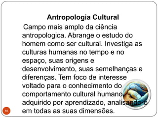 Antropologia Cultural
Campo mais amplo da ciência
antropologica. Abrange o estudo do
homem como ser cultural. Investiga as
culturas humanas no tempo e no
espaço, suas origens e
desenvolvimento, suas semelhanças e
diferenças. Tem foco de interesse
voltado para o conhecimento do
comportamento cultural humano,
adquirido por aprendizado, analisando-o
em todas as suas dimensões.16
 