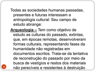 Todas as sociedades humanas passadas,
presentes e futuras interessam a
antropologia cultural: Seu campo de
estudo abrange:
Arqueologia – Tem como objetivo de
estudo as culturas do passado, extintas,
que, em épocas remotas, desenvolveram
formas culturais, representando fases da
humanidade não registradas em
documentos escritos. Trata-se da tentativa
de reconstrução do passado por meio da
busca de vestígios e restos dos materiais
não perecíveis e resistentes à destruição18
 