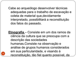 Cabe ao arqueólogo desenvolver técnicas
adequadas para o trabalho de escavação e
coleta de material que,devidamente
interpretado, possibilitará a reconstituição
dos fatos do passado.
Etnografia – Consiste em um dos ramos da
ciência da cultura que se preocupa com a
descrição das sociedades
humanas.Consiste na observação e
análise de grupos humanos considerados
em sua particularidade, e visando à
reconstituição, tão fiel quanto possível, da
19
 