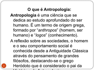 O que é Antropologia:
Antropologia é uma ciência que se
dedica ao estudo aprofundado do ser
humano. É um termo de origem grega,
formado por “anthropos” (homem, ser
humano) e “logos” (conhecimento).
A reflexão sobre as sociedades, o homem
e o seu comportamento social é
conhecida desde a Antiguidade Clássica
através do pensamento de grandes
filósofos, destacando-se o grego
Heródoto que é considerado o pai da2
 