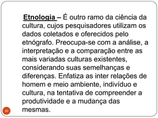 Etnologia – É outro ramo da ciência da
cultura, cujos pesquisadores utilizam os
dados coletados e oferecidos pelo
etnógrafo. Preocupa-se com a análise, a
interpretação e a comparação entre as
mais variadas culturas existentes,
considerando suas semelhanças e
diferenças. Enfatiza as inter relações de
homem e meio ambiente, indivíduo e
cultura, na tentativa de compreender a
produtividade e a mudança das
mesmas.20
 