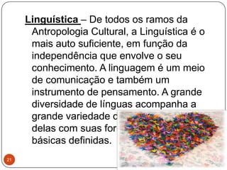 Linguística – De todos os ramos da
Antropologia Cultural, a Linguística é o
mais auto suficiente, em função da
independência que envolve o seu
conhecimento. A linguagem é um meio
de comunicação e também um
instrumento de pensamento. A grande
diversidade de línguas acompanha a
grande variedade de culturas, cada uma
delas com suas formas e estruturas
básicas definidas.
21
 