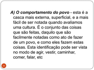 A) O comportamento do povo - esta é a
casca mais externa, superficial, e a mais
fácil de ser notada quando avaliamos
uma cultura. É o conjunto das coisas
que são feitas, daquilo que são
facilmente notadas como ato de fazer
de um povo, e como eles fazem estas
coisas. Esta identificação pode ser vista
no modo de agir, vestir, caminhar,
comer, falar, etc
23
 