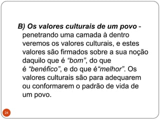 B) Os valores culturais de um povo -
penetrando uma camada à dentro
veremos os valores culturais, e estes
valores são firmados sobre a sua noção
daquilo que é “bom”, do que
é “benéfico”, e do que é“melhor”. Os
valores culturais são para adequarem
ou conformarem o padrão de vida de
um povo.
24
 