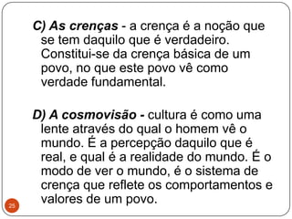 C) As crenças - a crença é a noção que
se tem daquilo que é verdadeiro.
Constitui-se da crença básica de um
povo, no que este povo vê como
verdade fundamental.
D) A cosmovisão - cultura é como uma
lente através do qual o homem vê o
mundo. É a percepção daquilo que é
real, e qual é a realidade do mundo. É o
modo de ver o mundo, é o sistema de
crença que reflete os comportamentos e
valores de um povo.25
 