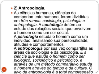  2) Antropologia.
 As ciências humanas, ciências do
comportamento humano, foram divididas
em três ramos: sociologia, psicologia e
antropologia. A sociologia detém ao
estudo das relações sociais que envolvem
o homem como um ser social.
A psicologia estuda o homem como um
indivíduo, analisando sua personalidade,
atitudes e comportamentos.
A antropologia por sua vez compartilha as
áreas da sociologia e da psicologia. É a
ciência que estuda o homem como ser
biológico, sociológico e psicológico, e
através de um método comparativo estuda
o homem através do tempo e da cultura. O
alvo da antropologia é a total compreensão
26
 