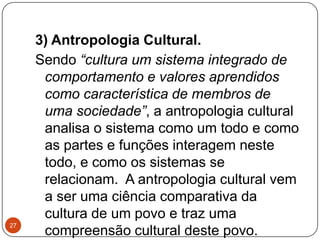 3) Antropologia Cultural.
Sendo “cultura um sistema integrado de
comportamento e valores aprendidos
como característica de membros de
uma sociedade”, a antropologia cultural
analisa o sistema como um todo e como
as partes e funções interagem neste
todo, e como os sistemas se
relacionam. A antropologia cultural vem
a ser uma ciência comparativa da
cultura de um povo e traz uma
compreensão cultural deste povo.
27
 