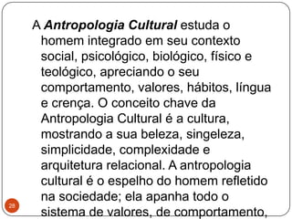 A Antropologia Cultural estuda o
homem integrado em seu contexto
social, psicológico, biológico, físico e
teológico, apreciando o seu
comportamento, valores, hábitos, língua
e crença. O conceito chave da
Antropologia Cultural é a cultura,
mostrando a sua beleza, singeleza,
simplicidade, complexidade e
arquitetura relacional. A antropologia
cultural é o espelho do homem refletido
na sociedade; ela apanha todo o
sistema de valores, de comportamento,
28
 