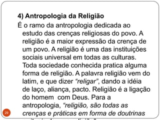 4) Antropologia da Religião
É o ramo da antropologia dedicada ao
estudo das crenças religiosas do povo. A
religião é a maior expressão da crença de
um povo. A religião é uma das instituições
sociais universal em todas as culturas.
Toda sociedade conhecida pratica alguma
forma de religião. A palavra religião vem do
latim, e que dizer “religar”, dando a idéia
de laço, aliança, pacto. Religião é a ligação
do homem com Deus. Para a
antropologia, “religião, são todas as
crenças e práticas em forma de doutrinas29
 