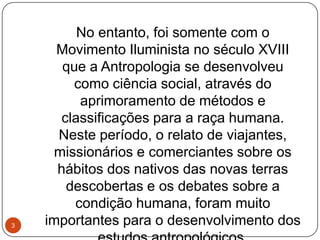 No entanto, foi somente com o
Movimento Iluminista no século XVIII
que a Antropologia se desenvolveu
como ciência social, através do
aprimoramento de métodos e
classificações para a raça humana.
Neste período, o relato de viajantes,
missionários e comerciantes sobre os
hábitos dos nativos das novas terras
descobertas e os debates sobre a
condição humana, foram muito
importantes para o desenvolvimento dos3
 