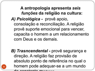 A antropologia apresenta seis
funções da religião na cultura:
A) Psicológica - provê apoio,
consolação e reconciliação. A religião
provê suporte emocional para vencer,
capacita o homem a um relacionamento
com Deus e os demais.
B) Trasncendental - provê segurança e
direção. A religião faz provisão de
absoluto ponto de referência no qual o
homem pode adequar-se a um mundo30
 
