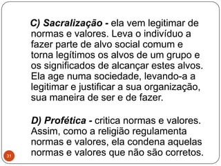C) Sacralização - ela vem legitimar de
normas e valores. Leva o indivíduo a
fazer parte de alvo social comum e
torna legítimos os alvos de um grupo e
os significados de alcançar estes alvos.
Ela age numa sociedade, levando-a a
legitimar e justificar a sua organização,
sua maneira de ser e de fazer.
D) Profética - critica normas e valores.
Assim, como a religião regulamenta
normas e valores, ela condena aquelas
normas e valores que não são corretos.31
 
