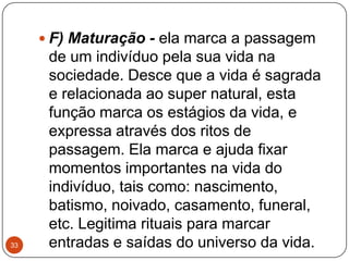  F) Maturação - ela marca a passagem
de um indivíduo pela sua vida na
sociedade. Desce que a vida é sagrada
e relacionada ao super natural, esta
função marca os estágios da vida, e
expressa através dos ritos de
passagem. Ela marca e ajuda fixar
momentos importantes na vida do
indivíduo, tais como: nascimento,
batismo, noivado, casamento, funeral,
etc. Legitima rituais para marcar
entradas e saídas do universo da vida.33
 