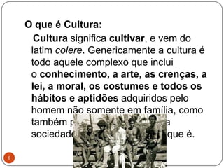 O que é Cultura:
Cultura significa cultivar, e vem do
latim colere. Genericamente a cultura é
todo aquele complexo que inclui
o conhecimento, a arte, as crenças, a
lei, a moral, os costumes e todos os
hábitos e aptidões adquiridos pelo
homem não somente em família, como
também por fazer parte de uma
sociedade como membro dela que é.
6
 