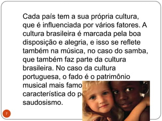 Cada país tem a sua própria cultura,
que é influenciada por vários fatores. A
cultura brasileira é marcada pela boa
disposição e alegria, e isso se reflete
também na música, no caso do samba,
que também faz parte da cultura
brasileira. No caso da cultura
portuguesa, o fado é o patrimônio
musical mais famoso, que reflete uma
característica do povo português: o
saudosismo.
7
 