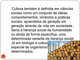 Cultura também é definida em ciências
sociais como um conjunto de idéias,
comportamentos, símbolos e práticas
sociais, aprendidos de geração em
geração através da vida em sociedade.
Seria a herança social da humanidade
ou ainda de forma específica, uma
determinada variante da herança social.
Já em biologia a cultura é uma criação
especial de organismos para fins
determinados.
9
 