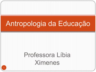 Professora Líbia
Ximenes
Antropologia da Educação
1
 