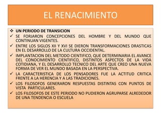 EL RENACIMIENTO
 UN PERIODO DE TRANSICION
 SE FORJARON CONCEPCIONES DEL HOMBRE Y DEL MUNDO QUE
CONTINUAN VIGENTES.
 ENTRE LOS SIGLOS XII Y XVI SE DIERON TRANSFORMACIONES DRASTICAS
EN EL DESARROLLO DE LA CULTURA OCCIDENTAL.
 IMPLANTACION DEL METODO CIENTIFICO, QUE DETERMINARIA EL AVANCE
DEL CONOCIMIENTO CIENTIFICO, DISTINTOS ASPECTOS DE LA VIDA
COTIDIANA, Y EL DESARROLLO TECNICO DEL ARTE QUE CREO UNA NUEVA
FORMA DE VER EL MUNDO BASADA EN LA PERSPECTIVA.
 LA CARACTERISTICA DE LOS PENSADORES FUE LA ACTITUD CRITICA
FRENTE A LA HERENCIA Y A LAS TRADICIONES.
 LOS FILOSOFOS GENERARON RESPUESTAS DISTINTAS CON PUNTOS DE
VISTA PARTICULARES.
 LOS FILOSOFOS DE ESTE PERIODO NO PUDIERON AGRUPARSE ALREDEDOR
DE UNA TENDENCIA O ESCUELA
 