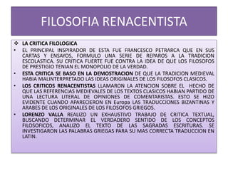 FILOSOFIA RENACENTISTA
 LA CRITICA FILOLOGICA
• EL PRINCIPAL INSPIRADOR DE ESTA FUE FRANCESCO PETRARCA QUE EN SUS
CARTAS Y ENSAYOS, FORMULO UNA SERIE DE REPAROS A LA TRADICION
ESCOLASTICA. SU CRITICA FUERTE FUE CONTRA LA IDEA DE QUE LOS FILOSOFOS
DE PRESTIGIO TENIAN EL MONOPOLIO DE LA VERDAD.
• ESTA CRITICA SE BASO EN LA DEMOSTRACION DE QUE LA TRADICION MEDIEVAL
HABIA MALINTERPRETADO LAS IDEAS ORIGINALES DE LOS FILOSOFOS CLASICOS.
• LOS CRITICOS RENACENTISTAS LLAMARON LA ATENCION SOBRE EL HECHO DE
QUE LAS REFERENCIAS MEDIEVALES DE LOS TEXTOS CLASICOS HABIAN PARTIDO DE
UNA LECTURA LITERAL DE OPINIONES DE COMENTARISTAS. ESTO SE HIZO
EVIDENTE CUANDO APARECIERON EN Europa LAS TRADUCCIONES BIZANTINAS Y
ARABES DE LOS ORIGINALES DE LOS FILOSOFOS GRIEGOS.
• LORENZO VALLA REALIZO UN EXHAUSTIVO TRABAJO DE CRITICA TEXTUAL,
BUSCANDO DETERMINAR EL VERDADERO SENTIDO DE LOS CONCEPTOS
FILOSOFICOS, ANALIZO EL TEXTO DE LAS SAGRADAS ESCRITURAS. SE
INVESTIGARON LAS PALABRAS GRIEGAS PARA SU MAS CORRECTA TRADUCCION EN
LATIN.
 