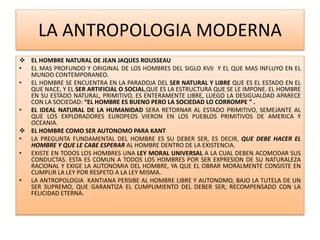 LA ANTROPOLOGIA MODERNA
 EL HOMBRE NATURAL DE JEAN JAQUES ROUSSEAU
• EL MAS PROFUNDO Y ORIGINAL DE LOS HOMBRES DEL SIGLO XVII Y EL QUE MAS INFLUYO EN EL
MUNDO CONTEMPORANEO.
• EL HOMBRE SE ENCUENTRA EN LA PARADOJA DEL SER NATURAL Y LIBRE QUE ES EL ESTADO EN EL
QUE NACE, Y EL SER ARTIFICIAL O SOCIAL,QUE ES LA ESTRUCTURA QUE SE LE IMPONE. EL HOMBRE
EN SU ESTADO NATURAL, PRIMITIVO, ES ENTERAMENTE LIBRE, LUEGO LA DESIGUALDAD APARECE
CON LA SOCIEDAD: “EL HOMBRE ES BUENO PERO LA SOCIEDAD LO CORROMPE ” .
• EL IDEAL NATURAL DE LA HUMANIDAD SERA RETORNAR AL ESTADO PRIMITIVO, SEMEJANTE AL
QUE LOS EXPLORADORES EUROPEOS VIERON EN LOS PUEBLOS PRIMITIVOS DE AMERICA Y
OCEANIA.
 EL HOMBRE COMO SER AUTONOMO PARA KANT
• LA PREGUNTA FUNDAMENTAL DEL HOMBRE ES SU DEBER SER, ES DECIR, QUE DEBE HACER EL
HOMBRE Y QUE LE CABE ESPERAR AL HOMBRE DENTRO DE LA EXISTENCIA.
• EXISTE EN TODOS LOS HOMBRES UNA LEY MORAL UNIVERSAL A LA CUAL DEBEN ACOMODAR SUS
CONDUCTAS. ESTA ES COMUN A TODOS LOS HOMBRES POR SER EXPRESION DE SU NATURALEZA
RACIONAL Y EXIGE LA AUTONOMIA DEL HOMBRE, YA QUE EL OBRAR MORALMENTE CONSISTE EN
CUMPLIR LA LEY POR RESPETO A LA LEY MISMA.
• LA ANTROPOLOGIA KANTIANA PERSIBE AL HOMBRE LIBRE Y AUTONOMO, BAJO LA TUTELA DE UN
SER SUPREMO, QUE GARANTIZA EL CUMPLIMIENTO DEL DEBER SER, RECOMPENSADO CON LA
FELICIDAD ETERNA.
 