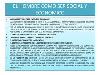EL HOMBRE COMO SER SOCIAL Y
ECONOMICO
 NUEVOS CRITERIOS PARA ENTENDER AL HOMBRE
• LAS CORRIENTES POSTERIORES A KANT Y A LA ILUSTRACION, MANTUVIERON POSICIONES OPUESTAS
FRENTE A ¿CUAL ES EL CRITERIO QUE GARANIZA LA VERDAD EN EL CONOCIMIENTO.?
• POR UN LADO EL IDEALISMO DE HEGEL Y, OPUESTO, EL POSITIVISMO DE COMTE. CADA UNO GENERO
DESDE SUS IDEAS Y SU FORMA DE VER EL MUNDO UN CONCEPTO ANTROPOLOGICO DIVERSO. EL
POSITIVISMO ES LA CORRIENTE QUE MAS INFLUENCIA GENERO POR:
 EL CANSANCIO POR LAS ABSTRACCIONES DEL IDEALISMO
 LA VALORACION DEL TRABAJO EMPIRICO Y PRACTICO
 EL INOBJETABLE AVANCE DE LAS CIENCIAS
 EL DESARROLLO ACELERADO DE LOS MEDIOS INDUSTRIALES DE PRODUCCION.
• TODOS ESTOS FACTORES CONTRIBUYERON A CENTRAR A LA FILOSOFIA EN PROBLEMAS MAS CONCRETOS,
INMEDIATOS Y URGENTES, Y A QUE FUERAN ANALIZADOS DESDE UN ANGULO EXPERIMENTAL Y EMPIRICO,
PROPIO DE LAS CIENCIAS POSITIVAS. ESTA INCLINACION FILOSOFICA, UNIDA A LOS ELEMENTOS DEL
IDEALISMO HEGELIANO, CONDUCEN A LA FILOSOFIA AL DESARROLLO DE NUEVAS CIENCIAS, COMO LA
SOCIOLOGIA Y LA ECONOMIA, Y DESDE ELLAS A HACER UNA NUEVA LECTURA DEL HOMBRE.
• EN LA FILOSOFIA DEL SIGLO XIX SE DA UNA GRAN DISCUSION CONTRA LA CONSIDERACION DE LO
CONCREO Y LO IDEALISTA, QUE AFECTARA FUERTEMENTE LA SOCIEDAD Y LA CULTURAS EUROPEAS.
• SURGIERON TENDENCIAS CULTURALES QUE INTENARON SEPARARSE DE ESTAS POSICIONES. TAL ES EL
CASO DEL ROMANTICISMO, QUE DESDE LA LITERATURA Y EL ARE COMBATIO LAS POSTURAS RACIONALES
Y POSITIVISTAS.
 