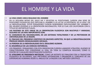 EL HOMBRE Y LA VIDA
• LA VIDA COMO UNICA REALIDAD DEL HOMBRE
• EN LA SEGUNDA MITAD DEL SIGLO XIX Y OPUESTAS AL POSITIVISMO, SURGEN UNA SERIE DE
POSICIONES FILOSOFICAS QUE EXPLICAN EL HOMBRE A LA LUZ DE LA EXISTENCIA, DE LA VIDA Y DE
LA INDIVIDUALIDAD. ESTOS PENSADORES FUERON GENERANDO EXPLICACIONES DEL HOMBRE Y
DEL MUNDO DIVERSAS A LA ORIENTACION RACIONALISTA, POR LO CUAL LOS CALIFICARON CON EL
TITULO DE ANTIINTELECTUALES.
• LAS RAZONES DE ESTE VIRAJE EN LA ORIENTACION FILOSOFICA SON MULTIPLES Y VARIADAS.
ALGUNAS DE LAS MAS IMPORTANTES SON:
 EL CANSANCIO DEL RACIONALISMO, DE LOS SISTEMAS TOTALITARIOS Y DE LA PRETENSION DE
UNIVERSALIDAD DE LA RAZON.
 EL FRACASO DEL PROGRESO CIENTIFICO EN MUCHOS ASPECTOS, YA QUE LA INDUSTRIALIZACION
PRODUJO GRAVES DESIGUALDADES SOCIALES.
 LA PERDIDA DE LA INDIVIDUALIDAD EN EL IDEALISMO ALEMAN.
 EL DESARROLLO DE LAS CIENCIAS HISTORICAS.
• LOS PRIMEROS PENSADORES CON ESTA ORIENTACION FUERON LLAMADOS VITALISTAS, QUIENES SE
CARACTERIZARON POR CONSIDERAR LA VIDA, EN TODA SU COMPLEJA REALIDAD, COMO EL
CENTRO DE CUALQUIER INVESTIGACION FILOSOFICA.
• EL VITALISMO DE FRIEDERICH NIETZSCHE, COMO UN INTENTO DE FINALIZAR CON LA TRADICCION
FILOSOFICA DE OCCIDENTE, QUE PRETENDIO SISTEMATIZAR Y ORGANIZAR EL CONJUNTO DE LAS
EXPERIENCIAS HUMANAS DESDE EL ANGULO DE LA RAZON O DEL METODO CIENTIFICO.
 