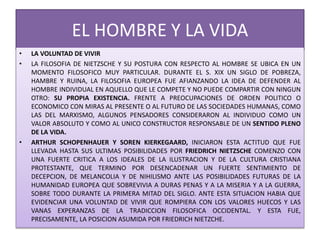 EL HOMBRE Y LA VIDA
• LA VOLUNTAD DE VIVIR
• LA FILOSOFIA DE NIETZSCHE Y SU POSTURA CON RESPECTO AL HOMBRE SE UBICA EN UN
MOMENTO FILOSOFICO MUY PARTICULAR. DURANTE EL S. XIX UN SIGLO DE POBREZA,
HAMBRE Y RUINA, LA FILOSOFIA EUROPEA FUE AFIANZANDO LA IDEA DE DEFENDER AL
HOMBRE INDIVIDUAL EN AQUELLO QUE LE COMPETE Y NO PUEDE COMPARTIR CON NINGUN
OTRO: SU PROPIA EXISTENCIA. FRENTE A PREOCUPACIONES DE ORDEN POLITICO O
ECONOMICO CON MIRAS AL PRESENTE O AL FUTURO DE LAS SOCIEDADES HUMANAS, COMO
LAS DEL MARXISMO, ALGUNOS PENSADORES CONSIDERARON AL INDIVIDUO COMO UN
VALOR ABSOLUTO Y COMO AL UNICO CONSTRUCTOR RESPONSABLE DE UN SENTIDO PLENO
DE LA VIDA.
• ARTHUR SCHOPENHAUER Y SOREN KIERKEGAARD, INICIARON ESTA ACTITUD QUE FUE
LLEVADA HASTA SUS ULTIMAS POSIBILIDADES POR FRIEDRICH NIETZSCHE COMENZO CON
UNA FUERTE CRITICA A LOS IDEALES DE LA ILUSTRACION Y DE LA CULTURA CRISTIANA
PROTESTANTE, QUE TERMINO POR DESENCADENAR UN FUERTE SENTIMIENTO DE
DECEPCION, DE MELANCOLIA Y DE NIHILISMO ANTE LAS POSIBILIDADES FUTURAS DE LA
HUMANIDAD EUROPEA QUE SOBREVIVIA A DURAS PENAS Y A LA MISERIA Y A LA GUERRA,
SOBRE TODO DURANTE LA PRIMERA MITAD DEL SIGLO. ANTE ESTA SITUACION HABIA QUE
EVIDENCIAR UNA VOLUNTAD DE VIVIR QUE ROMPIERA CON LOS VALORES HUECOS Y LAS
VANAS EXPERANZAS DE LA TRADICCION FILOSOFICA OCCIDENTAL. Y ESTA FUE,
PRECISAMENTE, LA POSICION ASUMIDA POR FRIEDRICH NIETZCHE.
 