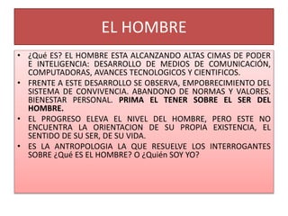 EL HOMBRE
• ¿Qué ES? EL HOMBRE ESTA ALCANZANDO ALTAS CIMAS DE PODER
E INTELIGENCIA: DESARROLLO DE MEDIOS DE COMUNICACIÓN,
COMPUTADORAS, AVANCES TECNOLOGICOS Y CIENTIFICOS.
• FRENTE A ESTE DESARROLLO SE OBSERVA, EMPOBRECIMIENTO DEL
SISTEMA DE CONVIVENCIA. ABANDONO DE NORMAS Y VALORES.
BIENESTAR PERSONAL. PRIMA EL TENER SOBRE EL SER DEL
HOMBRE.
• EL PROGRESO ELEVA EL NIVEL DEL HOMBRE, PERO ESTE NO
ENCUENTRA LA ORIENTACION DE SU PROPIA EXISTENCIA, EL
SENTIDO DE SU SER, DE SU VIDA.
• ES LA ANTROPOLOGIA LA QUE RESUELVE LOS INTERROGANTES
SOBRE ¿Qué ES EL HOMBRE? O ¿Quién SOY YO?
 