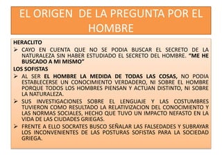 EL ORIGEN DE LA PREGUNTA POR EL
HOMBRE
HERACLITO
 CAYO EN CUENTA QUE NO SE PODIA BUSCAR EL SECRETO DE LA
NATURALEZA SIN HABER ESTUDIADO EL SECRETO DEL HOMBRE. “ME HE
BUSCADO A MI MISMO”
LOS SOFISTAS
 AL SER EL HOMBRE LA MEDIDA DE TODAS LAS COSAS, NO PODIA
ESTABLECERSE UN CONOCIMIENTO VERDADERO, NI SOBRE EL HOMBRE
PORQUE TODOS LOS HOMBRES PIENSAN Y ACTUAN DISTINTO, NI SOBRE
LA NATURALEZA.
 SUS INVESTIGACIONES SOBRE EL LENGUAJE Y LAS COSTUMBRES
TUVIERON COMO RESULTADO LA RELATIVIZACION DEL CONOCIMIENTO Y
LAS NORMAS SOCIALES, HECHO QUE TUVO UN IMPACTO NEFASTO EN LA
VIDA DE LAS CIUDADES GRIEGAS.
 FRENTE A ELLO SOCRATES BUSCO SEÑALAR LAS FALSEDADES Y SUBRAYAR
LOS INCONVENIENTES DE LAS POSTURAS SOFISTAS PARA LA SOCIEDAD
GRIEGA.
 
