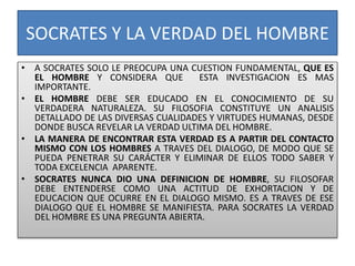 SOCRATES Y LA VERDAD DEL HOMBRE
• A SOCRATES SOLO LE PREOCUPA UNA CUESTION FUNDAMENTAL, QUE ES
EL HOMBRE Y CONSIDERA QUE ESTA INVESTIGACION ES MAS
IMPORTANTE.
• EL HOMBRE DEBE SER EDUCADO EN EL CONOCIMIENTO DE SU
VERDADERA NATURALEZA. SU FILOSOFIA CONSTITUYE UN ANALISIS
DETALLADO DE LAS DIVERSAS CUALIDADES Y VIRTUDES HUMANAS, DESDE
DONDE BUSCA REVELAR LA VERDAD ULTIMA DEL HOMBRE.
• LA MANERA DE ENCONTRAR ESTA VERDAD ES A PARTIR DEL CONTACTO
MISMO CON LOS HOMBRES A TRAVES DEL DIALOGO, DE MODO QUE SE
PUEDA PENETRAR SU CARÁCTER Y ELIMINAR DE ELLOS TODO SABER Y
TODA EXCELENCIA APARENTE.
• SOCRATES NUNCA DIO UNA DEFINICION DE HOMBRE, SU FILOSOFAR
DEBE ENTENDERSE COMO UNA ACTITUD DE EXHORTACION Y DE
EDUCACION QUE OCURRE EN EL DIALOGO MISMO. ES A TRAVES DE ESE
DIALOGO QUE EL HOMBRE SE MANIFIESTA. PARA SOCRATES LA VERDAD
DEL HOMBRE ES UNA PREGUNTA ABIERTA.
 