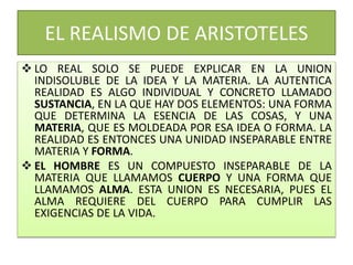 EL REALISMO DE ARISTOTELES
 LO REAL SOLO SE PUEDE EXPLICAR EN LA UNION
INDISOLUBLE DE LA IDEA Y LA MATERIA. LA AUTENTICA
REALIDAD ES ALGO INDIVIDUAL Y CONCRETO LLAMADO
SUSTANCIA, EN LA QUE HAY DOS ELEMENTOS: UNA FORMA
QUE DETERMINA LA ESENCIA DE LAS COSAS, Y UNA
MATERIA, QUE ES MOLDEADA POR ESA IDEA O FORMA. LA
REALIDAD ES ENTONCES UNA UNIDAD INSEPARABLE ENTRE
MATERIA Y FORMA.
 EL HOMBRE ES UN COMPUESTO INSEPARABLE DE LA
MATERIA QUE LLAMAMOS CUERPO Y UNA FORMA QUE
LLAMAMOS ALMA. ESTA UNION ES NECESARIA, PUES EL
ALMA REQUIERE DEL CUERPO PARA CUMPLIR LAS
EXIGENCIAS DE LA VIDA.
 