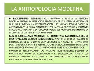 LA ANTROPOLOGIA MODERNA
• EL RACIONALISMO: ELEMENTOS QUE LLEVARON A ESTE A LA FILOSOFIA
MODERNA FUERON LA LIBERACION PROGRESIVA DE LOS SISTEMAS MEDIEVALES,
QUE NO PERMITIAN LA EXPERIMENACION; LAS NUEVAS TEORIAS SOBRE LA
ASTRONOMIA Y LA FISICA PLANTEADOS POR NICOLAS COPERNICO Y JOHANNES
KEPLER; Y LA CREACION Y LA IMPLEMENTACION DEL METODO EXPERIMENTAL EN
EL ESTUDIO DE LOS FENOMENOS NATURALES.
• PARA EL RACONALISMO MODERNO , EL HOMBRE Y SU RACIONALIDAD SON LA
FUENTE Y LA BASE DE TODO CONOCIMIENTO. A PARTIR DE ESTO, LA REALIDAD SE
ENTENDIO DESDE EL PUNTO DE VISTA DEL HOMBRE Y YA QUE ESTE HACE PARTE
DE ESTA REALIDAD, TAMBIEN DEBIAN APLICARSE A EL, COMO OBJETO DE ESTUDIO.
LOS PRINCIPIOS RACIONALES Y LOS METODOS DE INVESTIGACION CIENTIFICOS.
• CUANDO SE DESARROLLARON LAS PRIMERAS INVESTIGACIONES SOCIALES EN
MOVIMIENTOS COMO LA ILUSTRACION Y LA ENCICLOPEDIA. TAMBIEN LOS
EUROPEOS SALIERON A EXPLORAR. EL ENTENDIMIENTO DE LO HUMANO SE
AMPLIO AL CONTACTO CON OTRAS CULTURAS.
 