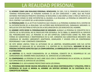 LA REALIDAD PERSONAL
• EL HOMBRE COMO UNA REALIDAD PERSONAL: RENOUVIER, EN 1901, FUE EL PRIMERO EN ANALIZAR EL
TERMINO PERSONALISMO. LA PERSONA HUMANA ES UN SER CONSCIENTE Y LIBRE, QUE NO PUEDE
DEFINIRSE POR NINGUN PRINCIPIO UNIVERSAL NI REDUCIRSE A UNA SIMPLE COSA Y, POR LO TANTO ES LA
CLAVE DESDE DONDE SE DEBE INTERPRETAR AL MUNDO, A LA REALIDAD. LA PERSONA SE CONVIERTE ASI
EN EL CENTRO Y LA FUENTE DE LA REFLEXION FILOSOFICA.
• EL PERSONALISMO: ES LA ACTITUD FILOSOFICA QUE COLOCA A LA PERSONA HUMANA EN EL CENTRO DE
SU INTERPRETACION DE LA REALIDAD. SUS AUTORES MAS REPRESENTATIVOS, EMMANUEL MOUNIER. EL
INFLUJO DE ESTA DOCTRINA SE REFLEJA EN LA DECLARACION DE LOS DERECHOS DEL HOMBRE.
• EL HOMBRE VISTO DESDE EL PERSONALISMO DE MOUNIER: AUNQUE LA PERSONA SE CONVIRTIO EN EL
CENTRO DE SU REFLEXION, NO SE PREOCUPO POR DEFINIRLA. EN SU OBRA: EL MANIFIESTO AL SERVICIO
DEL PERSONALISMO DICE; LA PERSONA ES UN SER ESPIRITUAL CONSTITUIDO COMO TAL PARA UNA
FORMA DE SUBSISTENCIA E INDEPENDENCIA EN SU SER. CONSERVA ESA SUBSISTENCIA MEDIANTE UNA
JERARQUIA DE VALORES LIBREMENTE ADAPTADOS, ASIMILADOS Y VIVIDOS CON UN COMPROMISO
RESPONSABLE Y UNA CONSTANTE CONVERSION.
• DE ESTE MODO UNIFICA TODA SU ACTIVIDAD EN LA LIBERTAD, DESARROLLANDO CON SUS ACTOS
CREADORES LO SINGULAR DE SU VOCACION Y EL SENTIDO DE SU EXISTENCIA. MOUNIER VE EN LA
PERSONA DISTINTOS ASPECTOS QUE LA COMPLEMENTAN, LA ENRRIQUECEN EN SU SER Y LA PROYECTAN
A LA REALIDAD:
 LA LIBERTAD: ES EL VALOR FUNDAMENTAL DE LA PERSONA, CONSISTE EN EL DESARROLLO DE LAS
CAPACIDADES DEL HOMBRE PARA COLOCARLAS AL SERVICIO DE LA COMUNIDAD.
 EL COMPROMISO: LA PERSONA SE HACE LIBRE SOLO CON EL COMPROMISO EN LA ACCION, AL COLOCAR
SUS CAPACIDADES AL SERVICIO DE LOS DEMAS.
 LA PERSONA ES EL SER HUMANO PROYECTADO HACIA LOS DEMAS.
• EL PERSONALISMO RECIBE MUCHA INFLUENCIA DE LAS IDEAS EXISTENCIALISTAS Y VITALISTAS, PERO A
DIFERENCIA DE ELLAS LE BRINDA AL HOMBRE UN SENTIDO DEFINIDO DE SU EXISTENCIA EN EL
CONCEPTO DE PERSONA.
 