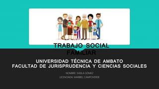 UNIVERSIDAD TÉCNICA DE AMBATO
FACULTAD DE JURISPRUDENCIA Y CIENCIAS SOCIALES
NOMBRE: SHEILA GÓMEZ
LICENCIADA: MARIBEL CAMPOVERDE
TRABAJO SOCIAL
FAMILIAR
 