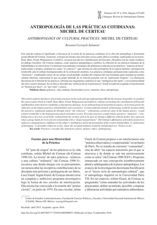 Volumen 48, Nº 4, 2016. Páginas 679-689
Chungara, Revista de Antropología Chilena
http://dx.doi.org/10.4067/S0717-73562016005000033. Publicado en línea: 9-septiembre-2016.
ANTROPOLOGÍA DE LAS PRÁCTICAS COTIDIANAS:
MICHEL DE CERTEAU
ANTHROPOLOGY OF CULTURAL PRACTICES: MICHEL DE CERTEAU
Rossana Cassigoli Salamon1
Este artículo explora el significado y relevancia de la teoría de las prácticas cotidianas en la obra del antropólogo e historiador
jesuita Michel de Certeau.Asimismo, consigna las fuentes más relevantes en las cuales abreva su trabajo, explicitadas en sus textos:
Kant, Marx, Freud, Wittgenstein y Lefebvre, sin pasar por alto las contribuciones de Foucault y Bourdieu con las cuales establece
un diálogo fructífero. De Certeau emplaza, como urgencia antropológica y política, la reflexión de las prácticas humanas de la
habitabilidad y la convivencia. Un elemento trascendental y estratégico de pertenencia radicaría en las prácticas; “maneras de hacer”
tradicionales y propias, mediante las cuales “lo colectivo” –que encarna un valor primigenio de la especie humana– permanecería
irreducible ante el embate homogeneizador de la civilización moderna. Las prácticas cotidianas permanecerían esparcidas como
“memorias”, combinando rastros de un cuerpo social perdido: aisladas del conjunto del cual formaban parte insinúan un modelo
cultural diferente; representan lo que un grupo defiende de su relación presente con un “patrimonio disperso”. La afirmación
decerteana de la libertad de las prácticas, refrenda una magnánima confianza en una “inteligencia del sujeto” y en la potencialidad
del ethos creativo humano. En su obra es deseable una “politización de la pertenencia” donde la tradición aceptada se transformaría
en “historia por hacer”, en “por-venir” y praxis.
	 Palabras claves: prácticas, vida cotidiana, historicidad, praxis, memoria, ética, antropología.
This article explores the theory of everyday practices in the work of jesuit anthropologist Michel de Certeau. In parallel, it considers
the sources upon which it is built: Kant, Marx, Freud, Wittgenstein and Lefebvre, without overlooking the contributions of Foucault
and Bourdieu with whom he establishes a fructiferous dialogue. As an anthropological and political urgency, de Certeau posits the
reflection on the human practices of habitability and coexistence. A transcendental element of belonging would be located within
the practices; traditional making do through which “the collective” –embodying a primeval value of the human species– would
remain irreducible to the homogenizing attack of modern society. Everyday practices would remain spread as “memories”, com-
bining traces of a lost social body: isolated from the set they used to be part of, hinting a different cultural model; they represent
what a group stands for in its present relationship with a “dispersed patrimony”. De Certeau’s affirmation of freedom of practices
endorses a magnanimous confidence in the subject’s intelligence and in the potentiality of the creative human ethos. A “politization
of belonging” is desirable within his works, where the accepted tradition would be transformed in a “history to do”.
	 Key words: Practices, everyday life, historicity, praxis, memory, ethics, anthropology.
1	 Centro de Estudios Latinoamericanos, Facultad de Ciencias Políticas y Sociales, Universidad Nacional Autónoma de México
(UNAM), México DF, México. rcassigoli@gmail.com
Recibido: abril 2015. Aceptado: agosto 2016.
Fuentes para una Historicidad
de la Práctica
El “país de origen” de las prácticas es la vida
cotidiana, señala Michel de Certeau (de Certeau
1996:10). La teoría1 de tales prácticas –relativas
a una cultura “ordinaria” (de Certeau 1996:3)–
reconoce una deuda íntegra con su pensamiento,
sin menoscabar las receptivas contribuciones de su
discípula más próxima y prologuista de sus libros,
Luce Giard. Según Giard, de Certeau intentó crear
un complejo y ambicioso programa investigativo
bajo la forma de tres círculos de interlocución.
Ella misma fue convocada a la reunión del “primer
círculo”, en junio de 1974. En una circular, relata
Giard, de Certeau propuso a sus interlocutores una
“práctica observadora y comprometida” en un barrio
de París. No se trataba de construir “comunidad”,
sino de abrir “un espacio transitorio por el que se
atraviesa y de donde se sale tan amistosamente
como se entra” (de Certeau 1996:XXV). Propósito
enmarcado en una concepción asombrosamente
plural y antidogmática de la praxis antropológica. Los
avances de la investigación decerteana fructificaron
en el “tercer ciclo de antropología cultural”, que
el antropólogo impartió en la Universidad París
VII. En tal contexto, refiere Giard, de Certeau se
preguntaba “cómo entender las actividades de los
practicantes; definir un método, describir, comparar
y diferenciar actividades por naturaleza subterráneas,
 