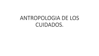 ANTROPOLOGIA DE LOS
CUIDADOS.
 