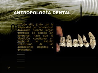 7
ANTROPOLOGÍA DENTAL
Todo ello, junto con la
capacidad de conservarse
fosilizado durante largos
períodos de tiempo sin
alterarse, hace que la
dentición constituya un
material de estudio
valiosísimo de las
poblaciones pasadas y
presentes.
 