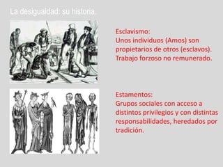 La desigualdad: su historia.

                               Esclavismo:
                               Unos individuos (Amos) son
                               propietarios de otros (esclavos).
                               Trabajo forzoso no remunerado.



                               Estamentos:
                               Grupos sociales con acceso a
                               distintos privilegios y con distintas
                               responsabilidades, heredados por
                               tradición.
 