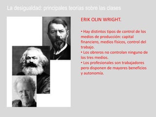 La desigualdad: principales teorías sobre las clases
                                 ERIK OLIN WRIGHT.

                                 • Hay distintos tipos de control de los
                                 medios de producción: capital
                                 financiero, medios físicos, control del
                                 trabajo.
                                 • Los obreros no controlan ninguno de
                                 los tres medios.
                                 • Los profesionales son trabajadores
                                 pero disponen de mayores beneficios
                                 y autonomía.
 