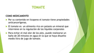 TOMATE
COMO MEDICAMENTO


Por su contenido en licopeno el tomate tiene propiedades
anticancerígenas.



El tomate es un alimento rico en potasio un mineral que
interviene en la regulación de los líquidos corporales



Para evitar el mal olor de los pies, puede realizarse un
baño de 20 minutos en agua en la que se haya disuelto
medio litro de jugo de tomate.

 