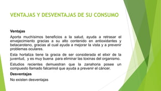 VENTAJAS Y DESVENTAJAS DE SU CONSUMO
Ventajas
Aporta muchísimos beneficios a la salud, ayuda a retrasar el
envejecimiento gracias a su alto contenido en antioxidantes y
betacaroteno, gracias al cual ayuda a mejorar la vista y a prevenir
problemas oculares.
Esta hortaliza tiene la gracia de ser considerada el elixir de la
juventud, y es muy buena para eliminar las toxinas del organismo.
Estudios recientes demuestran que la zanahoria posee un
compuesto llamado falcarinol que ayuda a prevenir el cáncer.
Desventajas
No existen desventajas

 