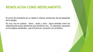REMOLACHA COMO MEDICAMENTO
El zumo de remolacha es un rápido e intenso constructor de las plaquetas
de la sangre

Es muy rica en potasio , silicio , sodio y cloro ; figura también entre los
relativamente pocos alimentos que encierran zinc , un elemento necesario
en los tejidos cerebrales , que funciona en conexión con el fósforo.

 