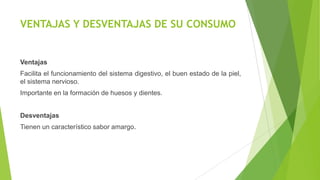 VENTAJAS Y DESVENTAJAS DE SU CONSUMO

Ventajas
Facilita el funcionamiento del sistema digestivo, el buen estado de la piel,
el sistema nervioso.
Importante en la formación de huesos y dientes.
Desventajas

Tienen un característico sabor amargo.

 