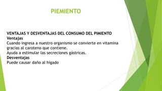 PIEMIENTO

VENTAJAS Y DESVENTAJAS DEL CONSUMO DEL PIMIENTO
Ventajas
Cuando ingresa a nuestro organismo se convierte en vitamina
gracias al caroteno que contiene.
Ayuda a estimular las secreciones gástricas.
Desventajas
Puede causar daño al hígado

 