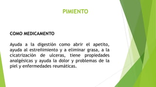 PIMIENTO

COMO MEDICAMENTO
Ayuda a la digestión como abrir el apetito,
ayuda al estreñimiento y a eliminar grasa, a la
cicatrización de ulceras, tiene propiedades
analgésicas y ayuda la dolor y problemas de la
piel y enfermedades reumáticas.

 